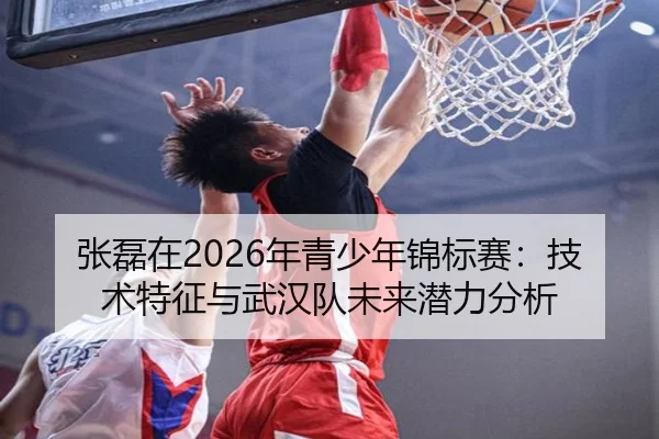 张磊在2026年青少年锦标赛：技术特征与武汉队未来潜力分析