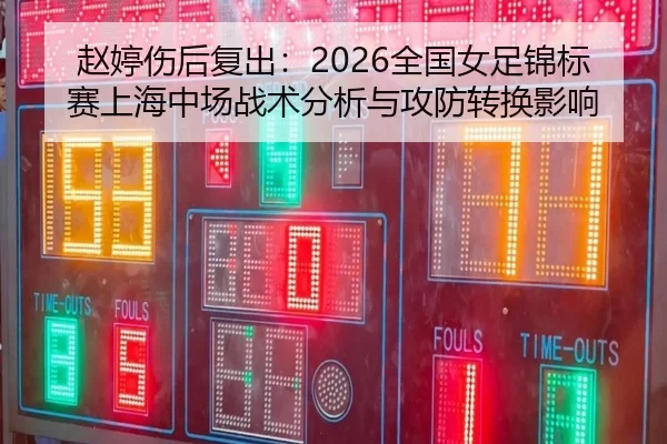 赵婷伤后复出：2026全国女足锦标赛上海中场战术分析与攻防转换影响